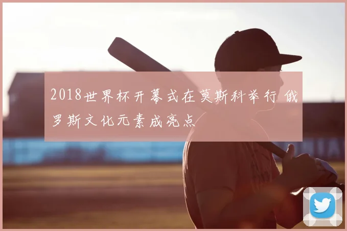 2018世界杯开幕式在莫斯科举行 俄罗斯文化元素成亮点