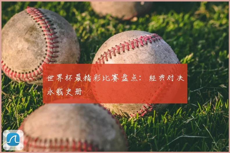 世界杯最精彩比赛盘点:经典对决永载史册