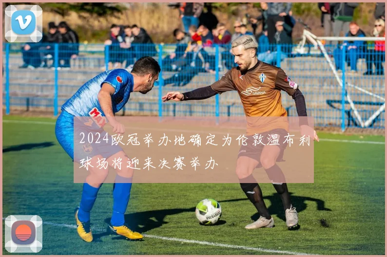 2024欧冠举办地确定为伦敦温布利球场将迎来决赛举办