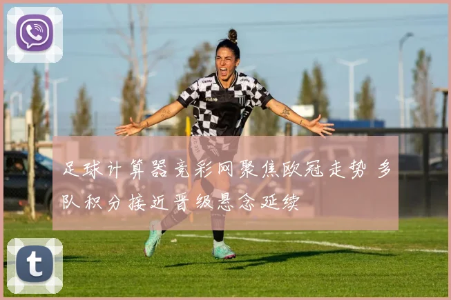 足球计算器竞彩网聚焦欧冠走势 多队积分接近晋级悬念延续