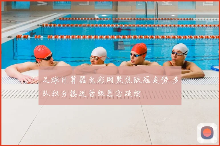 足球计算器竞彩网聚焦欧冠走势 多队积分接近晋级悬念延续
