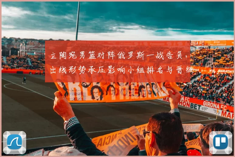 立陶宛男篮对阵俄罗斯一战告负，出线形势承压影响小组排名与晋级前景