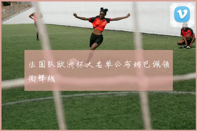 法国队欧洲杯大名单公布姆巴佩领衔锋线