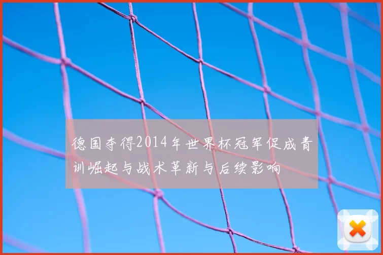 德国夺得2014年世界杯冠军促成青训崛起与战术革新与后续影响