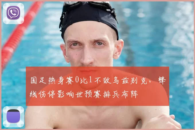 国足热身赛0比1不敌乌兹别克，锋线伤停影响世预赛排兵布阵