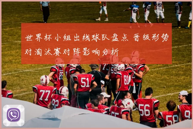 世界杯小组出线球队盘点 晋级形势对淘汰赛对阵影响分析