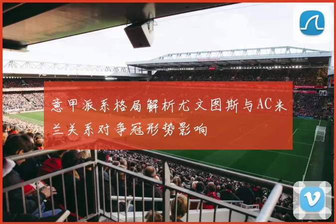意甲派系格局解析尤文图斯与AC米兰关系对争冠形势影响