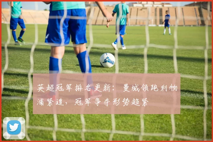 英超冠军排名更新：曼城领跑利物浦紧追，冠军争夺形势趋紧