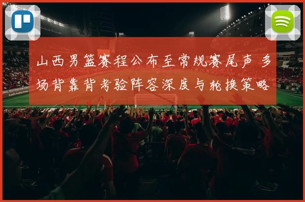 山西男篮赛程公布至常规赛尾声 多场背靠背考验阵容深度与轮换策略