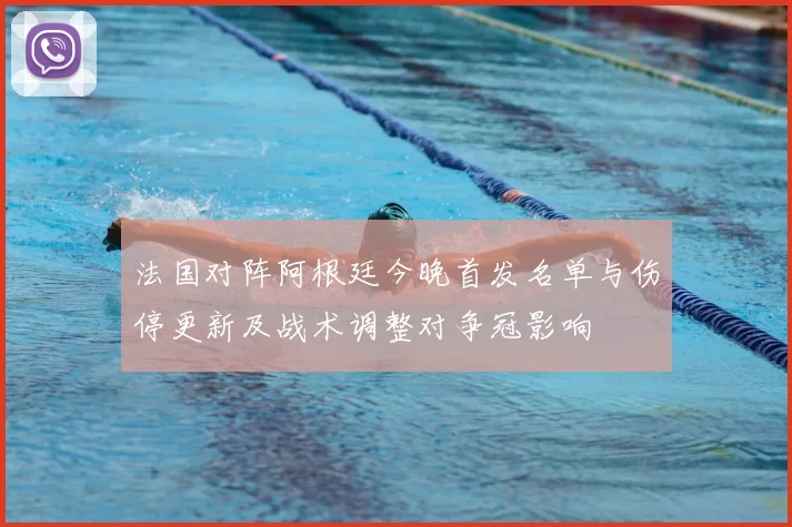 法国对阵阿根廷今晚首发名单与伤停更新及战术调整对争冠影响