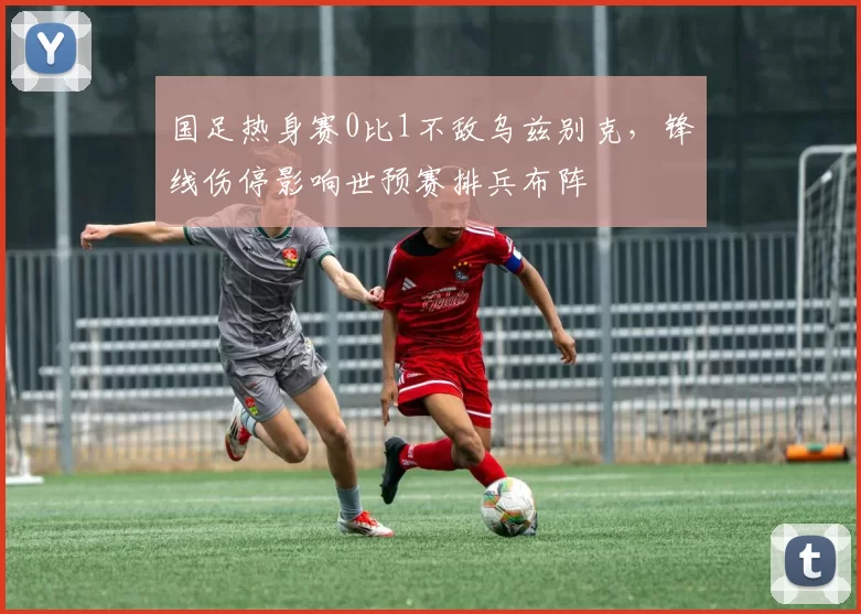 国足热身赛0比1不敌乌兹别克，锋线伤停影响世预赛排兵布阵
