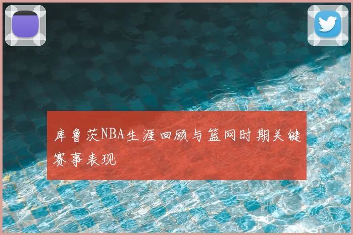 库鲁茨NBA生涯回顾与篮网时期关键赛事表现