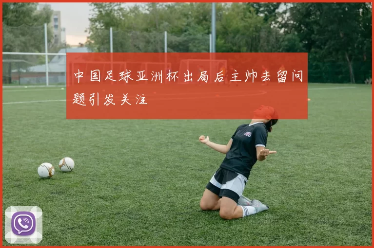 中国足球亚洲杯出局后主帅去留问题引发关注