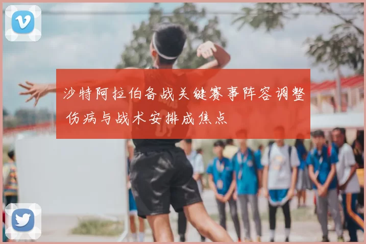 沙特阿拉伯备战关键赛事阵容调整 伤病与战术安排成焦点