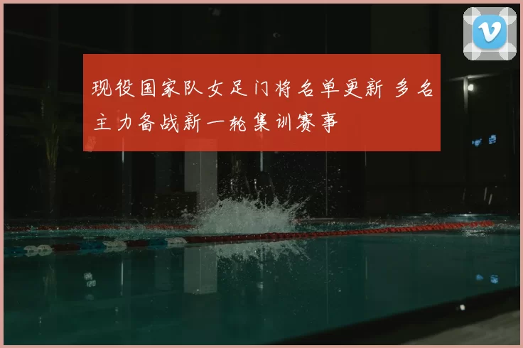 现役国家队女足门将名单更新 多名主力备战新一轮集训赛事
