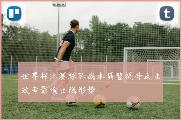世界杯比赛球队战术调整提升反击效率影响出线形势