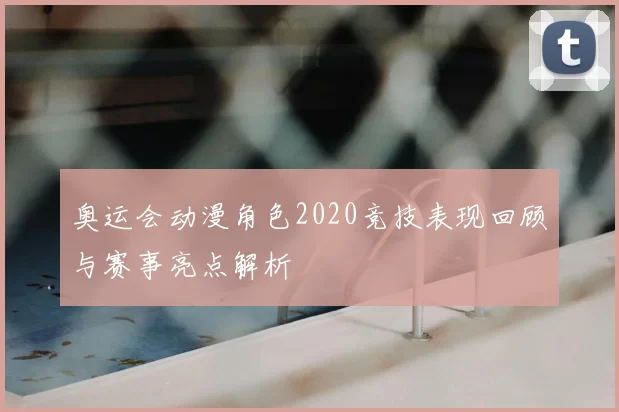 奥运会动漫角色2020竞技表现回顾与赛事亮点解析