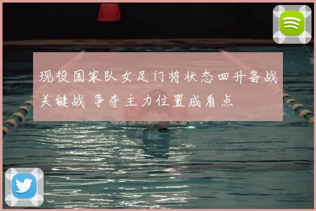 现役国家队女足门将状态回升备战关键战 争夺主力位置成看点