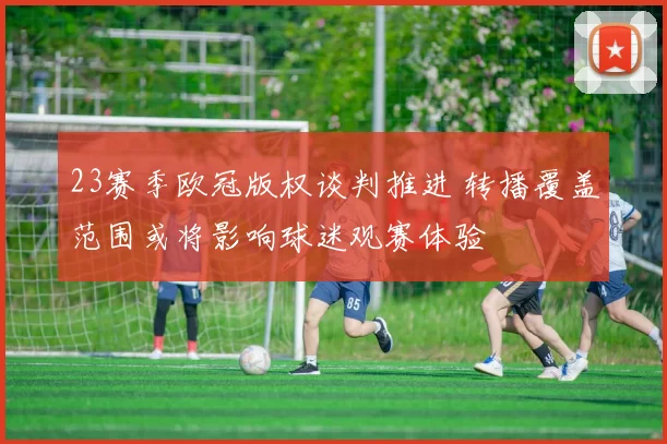 23赛季欧冠版权谈判推进 转播覆盖范围或将影响球迷观赛体验