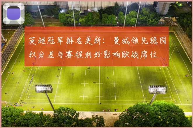英超冠军排名更新：曼城领先稳固积分差与赛程利好影响欧战席位
