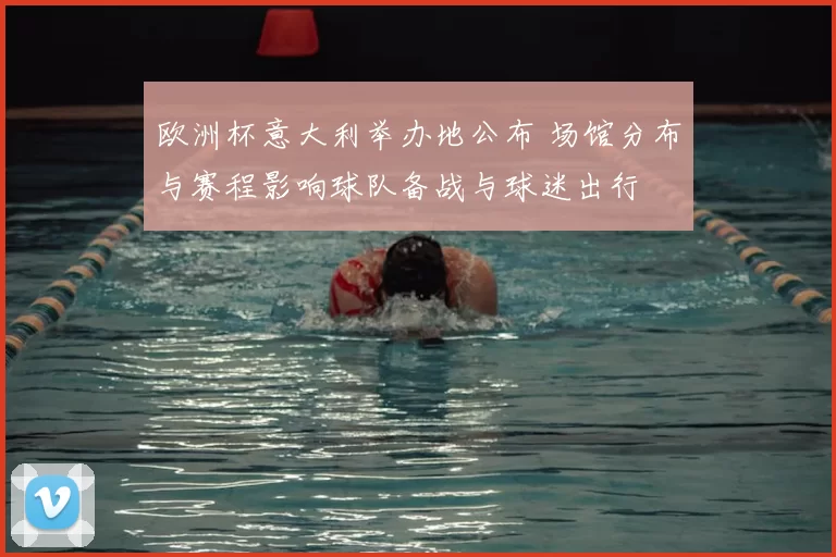 欧洲杯意大利举办地公布 场馆分布与赛程影响球队备战与球迷出行