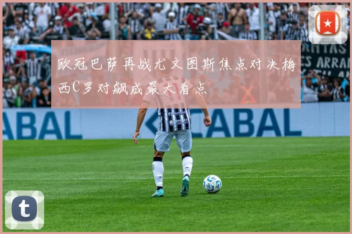 欧冠巴萨再战尤文图斯焦点对决梅西C罗对飙成最大看点