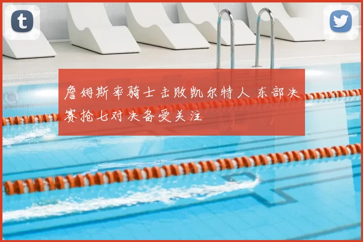 詹姆斯率骑士击败凯尔特人 东部决赛抢七对决备受关注