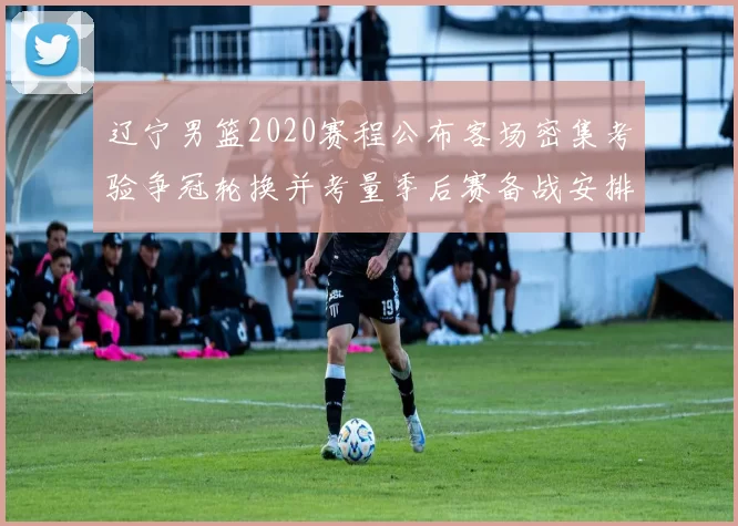 辽宁男篮2020赛程公布客场密集考验争冠轮换并考量季后赛备战安排