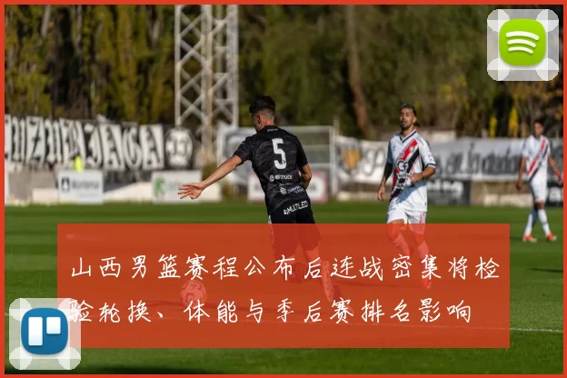 山西男篮赛程公布后连战密集将检验轮换、体能与季后赛排名影响