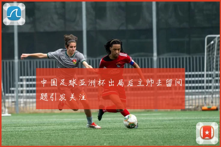 中国足球亚洲杯出局后主帅去留问题引发关注