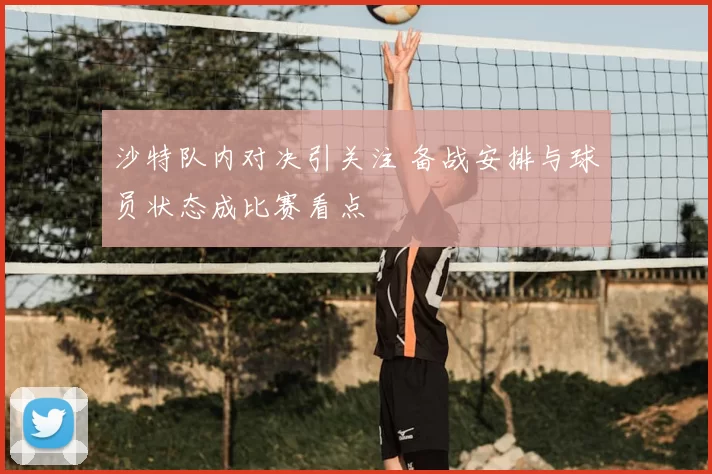 沙特队内对决引关注 备战安排与球员状态成比赛看点