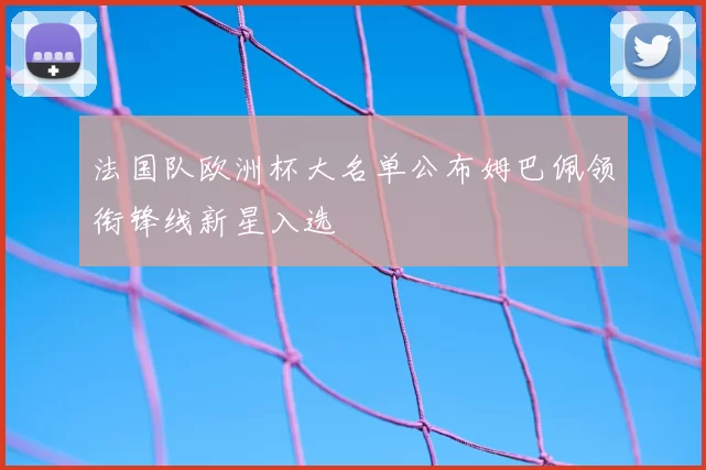 法国队欧洲杯大名单公布姆巴佩领衔锋线新星入选