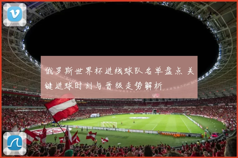 俄罗斯世界杯进线球队名单盘点 关键进球时刻与晋级走势解析