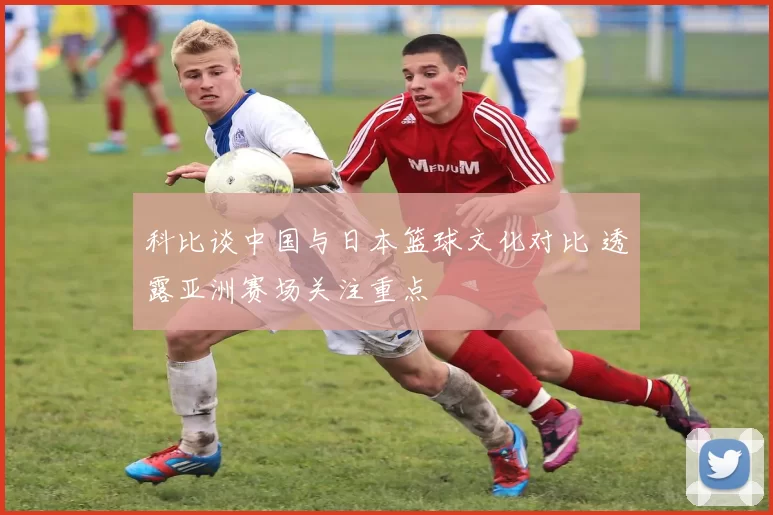 科比谈中国与日本篮球文化对比 透露亚洲赛场关注重点