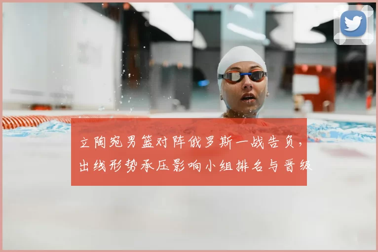 立陶宛男篮对阵俄罗斯一战告负，出线形势承压影响小组排名与晋级前景