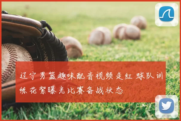 辽宁男篮趣味配音视频走红 球队训练花絮曝光比赛备战状态