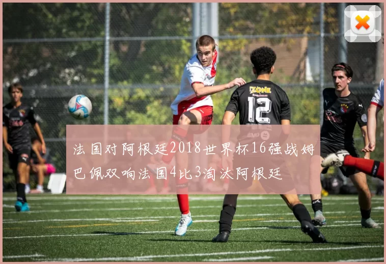 法国对阿根廷2018世界杯16强战姆巴佩双响法国4比3淘汰阿根廷