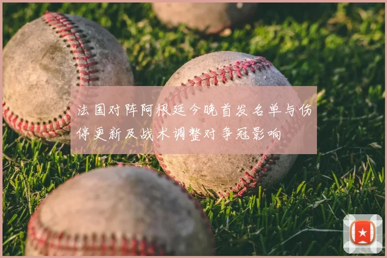 法国对阵阿根廷今晚首发名单与伤停更新及战术调整对争冠影响