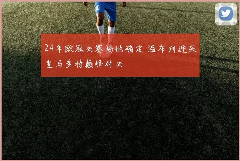 24年欧冠决赛场地确定 温布利迎来皇马多特巅峰对决