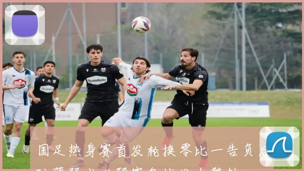 国足热身赛首发轮换零比一告负后防薄弱成世预赛备战发出警钟