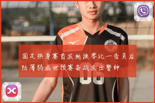 国足热身赛首发轮换零比一告负后防薄弱成世预赛备战发出警钟