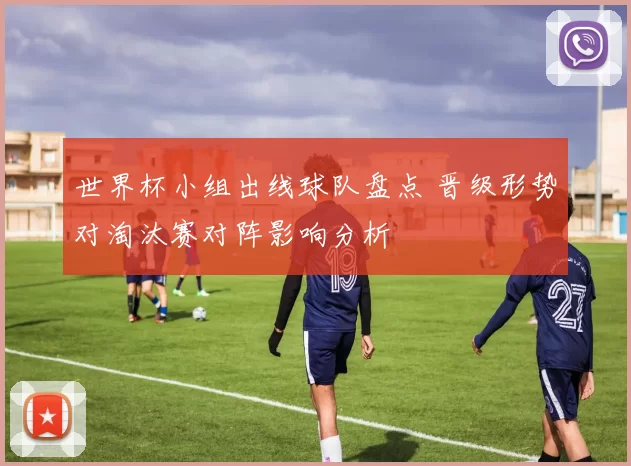 世界杯小组出线球队盘点 晋级形势对淘汰赛对阵影响分析