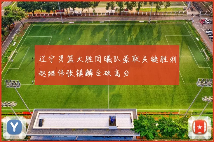 辽宁男篮大胜同曦队豪取关键胜利赵继伟张镇麟合砍高分